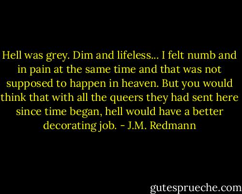 Hell was grey. Dim and lifeless... I felt numb and in pain at the same time and that was not supposed to happen in heaven. But you would think that with all the queers they had sent here since time began, hell would have a better decorating job. - J.M. Redmann