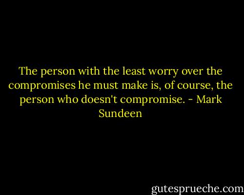 The person with the least worry over the compromises he must make is, of course, the person who doesn't compromise. - Mark Sundeen