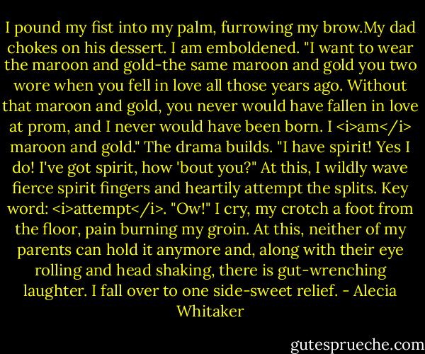 I pound my fist into my palm, furrowing my brow.My dad chokes on his dessert. I am emboldened.<br />"I want to wear the maroon and gold-the same maroon and gold you two wore when you fell in love all those years ago. Without that maroon and gold, you never would have fallen in love at prom, and I never would have been born. I <i>am</i> maroon and gold."<br />The drama builds.<br />"I have spirit! Yes I do! I've got spirit, how 'bout you?" At this, I wildly wave fierce spirit fingers and heartily attempt the splits.<br />Key word: <i>attempt</i>.<br />"Ow!" I cry, my crotch a foot from the floor, pain burning my groin.<br />At this, neither of my parents can hold it anymore and, along with their eye rolling and head shaking, there is gut-wrenching laughter. I fall over to one side-sweet relief. - Alecia Whitaker