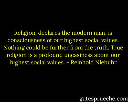 Religion, declares the modern man, is consciousness of our highest social values. Nothing could be further from the truth. True religion is a profound uneasiness about our highest social values. - Reinhold Niebuhr