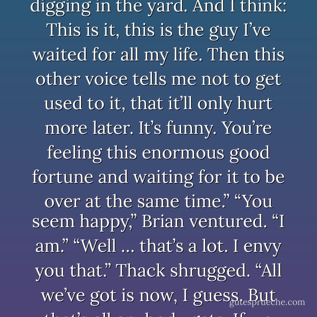 Thack seemed to sort something out for a moment. <br />“Sometimes I watch him when he’s playing with Harry or digging in the yard. And I think: This is it, this is the guy I’ve waited for all my life. Then this other voice tells me not to get used to it, that it’ll only hurt more later. It’s funny. You’re feeling this enormous good fortune and waiting for it to be over at the same time.”<br />“You seem happy,” Brian ventured.<br />“I am.”<br />“Well … that’s a lot. I envy you that.”<br />Thack shrugged. “All we’ve got is now, I guess. But that’s all anybody gets. If we wasted that time being scared …”<br />“Absolutely. - Armistead Maupin