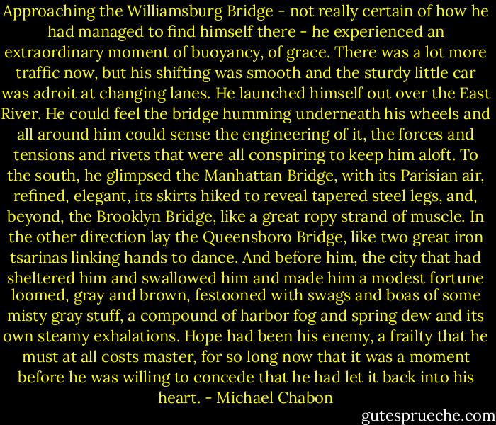 Approaching the Williamsburg Bridge - not really certain of how he had managed to find himself there - he experienced an extraordinary moment of buoyancy, of grace. There was a lot more traffic now, but his shifting was smooth and the sturdy little car was adroit at changing lanes. He launched himself out over the East River. He could feel the bridge humming underneath his wheels and all around him could sense the engineering of it, the forces and tensions and rivets that were all conspiring to keep him aloft. To the south, he glimpsed the Manhattan Bridge, with its Parisian air, refined, elegant, its skirts hiked to reveal tapered steel legs, and, beyond, the Brooklyn Bridge, like a great ropy strand of muscle. In the other direction lay the Queensboro Bridge, like two great iron tsarinas linking hands to dance. And before him, the city that had sheltered him and swallowed him and made him a modest fortune loomed, gray and brown, festooned with swags and boas of some misty gray stuff, a compound of harbor fog and spring dew and its own steamy exhalations. Hope had been his enemy, a frailty that he must at all costs master, for so long now that it was a moment before he was willing to concede that he had let it back into his heart. - Michael Chabon