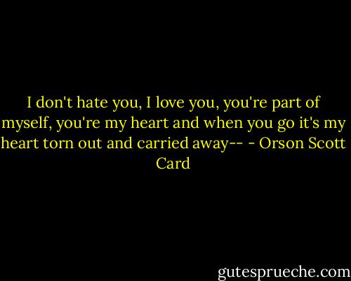 I don't hate you, I love you, you're part of myself, you're my heart and when you go it's my heart torn out and carried away-- - Orson Scott Card