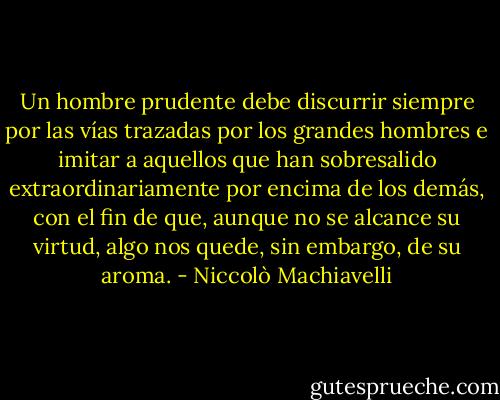 Un hombre prudente debe discurrir siempre por las vías trazadas por los grandes hombres e imitar a aquellos que han sobresalido extraordinariamente por encima de los demás, con el fin de que, aunque no se alcance su virtud, algo nos quede, sin embargo, de su aroma. - Niccolò Machiavelli