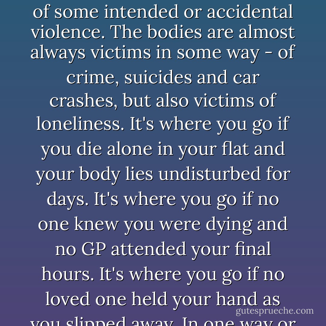 The morgue is a Victorian update of a system established by Alfred the Great. It's the place where certain deaths are resolved - those where the cause is unclear or is the result of some intended or accidental violence. The bodies are almost always victims in some way - of crime, suicides and car crashes, but also victims of loneliness. It's where you go if you die alone in your flat and your body lies undisturbed for days. It's where you go if no one knew you were dying and no GP attended your final hours. It's where you go if no loved one held your hand as you slipped away. In one way or another, then, all the people who pass through this room are the people who die screaming. - Stephen Armstrong