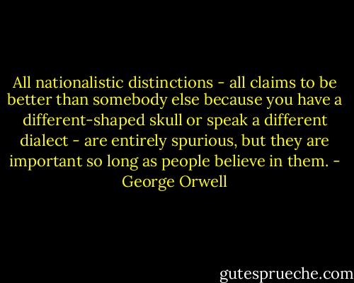 All nationalistic distinctions - all claims to be better than somebody else because you have a different-shaped skull or speak a different dialect - are entirely spurious, but they are important so long as people believe in them. - George Orwell