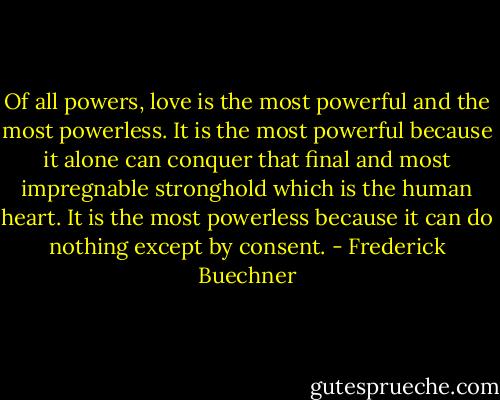 Of all powers, love is the most powerful and the most powerless. It is the most powerful because it alone can conquer that final and most impregnable stronghold which is the human heart. It is the most powerless because it can do nothing except by consent. - Frederick Buechner