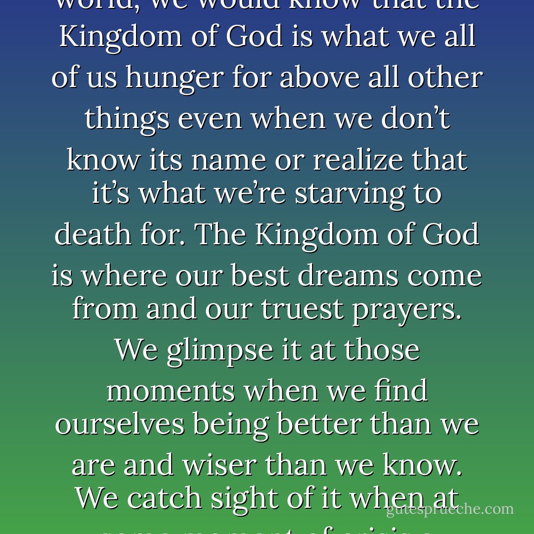 If we only had eyes to see and ears to hear and wits to understand, we would know that the Kingdom of God in the sense of holiness, goodness, beauty is as close as breathing and is crying out to born both within ourselves and within the world; we would know that the Kingdom of God is what we all of us hunger for above all other things even when we don’t know its name or realize that it’s what we’re starving to death for. The Kingdom of God is where our best dreams come from and our truest prayers. We glimpse it at those moments when we find ourselves being better than we are and wiser than we know. We catch sight of it when at some moment of crisis a strength seems to come to us that is greater than our own strength. The Kingdom of God is where we belong. It is home, and whether we realize it or not, I think we are all of us homesick for it. - Frederick Buechner
