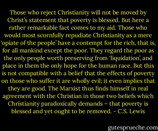 Those who reject Christianity will not be moved by Christ’s statement that poverty is blessed. But here a rather remarkable fact comes to my aid. Those who would most scornfully repudiate Christianity as a mere ‘opiate of the people’ have a contempt for the rich, that is, for all mankind except the poor. They regard the poor as the only people worth preserving from ‘liquidation’, and place in them the only hope for the human race. But this is not compatible with a belief that the effects of poverty on those who suffer it are wholly evil; it even implies that they are good. The Marxist thus finds himself in real agreement with the Christian in those two beliefs which Christianity paradoxically demands – that poverty is blessed and yet ought to be removed. - C.S. Lewis