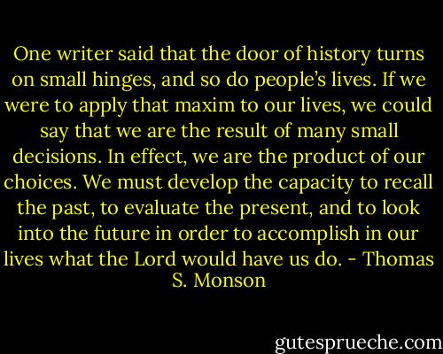 One writer said that the door of history turns on small hinges, and so do people’s lives. If we were to apply that maxim to our lives, we could say that we are the result of many small decisions. In effect, we are the product of our choices. We must develop the capacity to recall the past, to evaluate the present, and to look into the future in order to accomplish in our lives what the Lord would have us do. - Thomas S. Monson