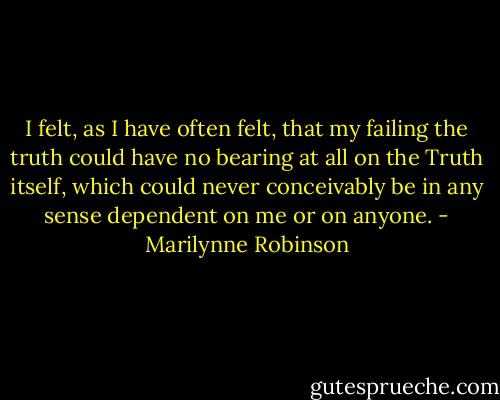 I felt, as I have often felt, that my failing the truth could have no bearing at all on the Truth itself, which could never conceivably be in any sense dependent on me or on anyone. - Marilynne Robinson