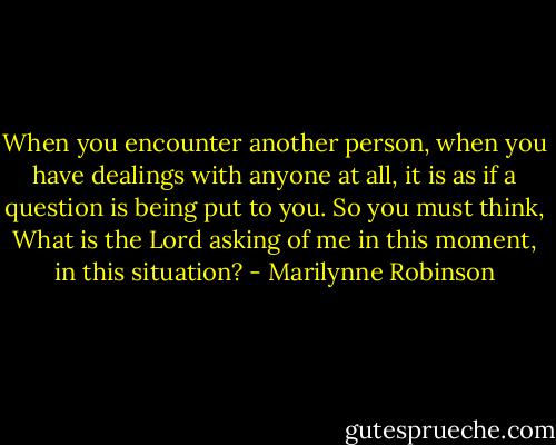 When you encounter another person, when you have dealings with anyone at all, it is as if a question is being put to you. So you must think, What is the Lord asking of me in this moment, in this situation? - Marilynne Robinson