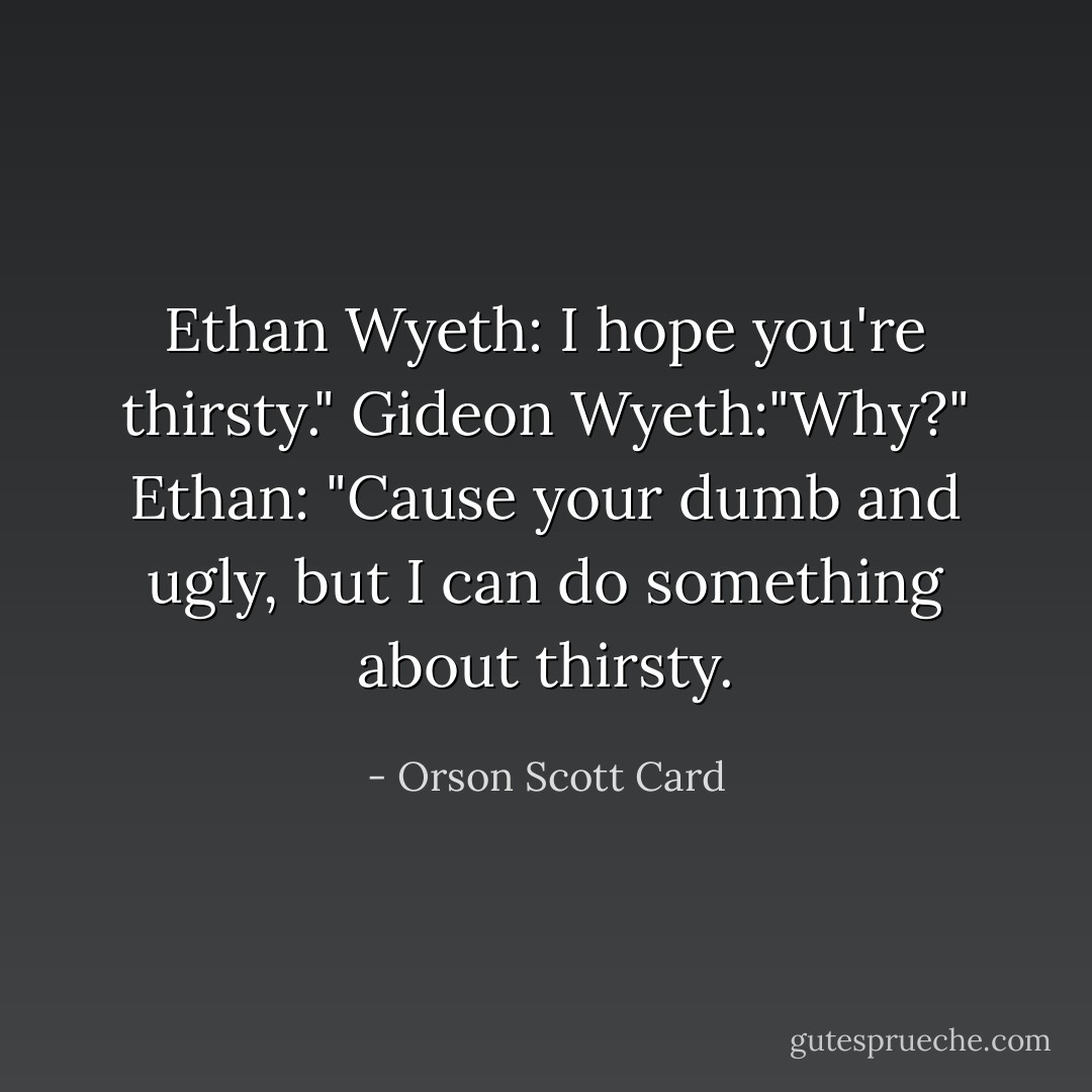 Ethan Wyeth: I hope you're thirsty."<br />Gideon Wyeth:"Why?"<br />Ethan: "Cause your dumb and ugly, but I can do something about thirsty. - Orson Scott Card