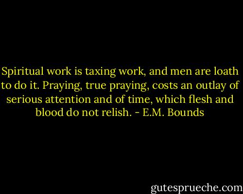 Spiritual work is taxing work, and men are loath to do it. Praying, true praying, costs an outlay of serious attention and of time, which flesh and blood do not relish. - E.M. Bounds