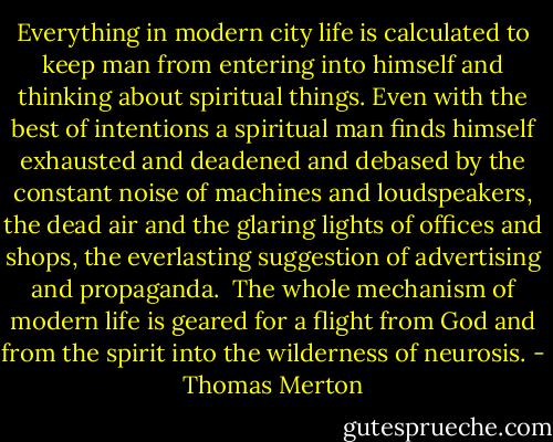 Everything in modern city life is calculated to keep man from entering into himself and thinking about spiritual things. Even with the best of intentions a spiritual man finds himself exhausted and deadened and debased by the constant noise of machines and loudspeakers, the dead air and the glaring lights of offices and shops, the everlasting suggestion of advertising and propaganda.<br /><br />The whole mechanism of modern life is geared for a flight from God and from the spirit into the wilderness of neurosis. - Thomas Merton