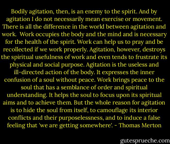 Bodily agitation, then, is an enemy to the spirit. And by agitation I do not necessarily mean exercise or movement. There is all the difference in the world between agitation and work.<br /><br />Work occupies the body and the mind and is necessary for the health of the spirit. Work can help us to pray and be recollected if we work properly. Agitation, however, destroys the spiritual usefulness of work and even tends to frustrate its physical and social purpose. Agitation is the useless and ill-directed action of the body. It expresses the inner confusion of a soul without peace. Work brings peace to the soul that has a semblance of order and spiritual understanding. It helps the soul to focus upon its spiritual aims and to achieve them. But the whole reason for agitation is to hide the soul from itself, to camouflage its interior conflicts and their purposelessness, and to induce a false feeling that 'we are getting somewhere'. - Thomas Merton