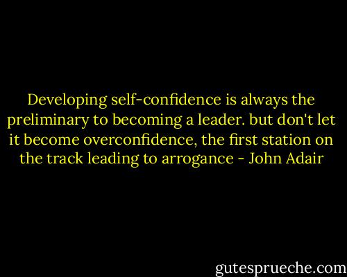 Developing self-confidence is always the preliminary to becoming a leader. but don't let it become overconfidence, the first station on the track leading to arrogance - John Adair
