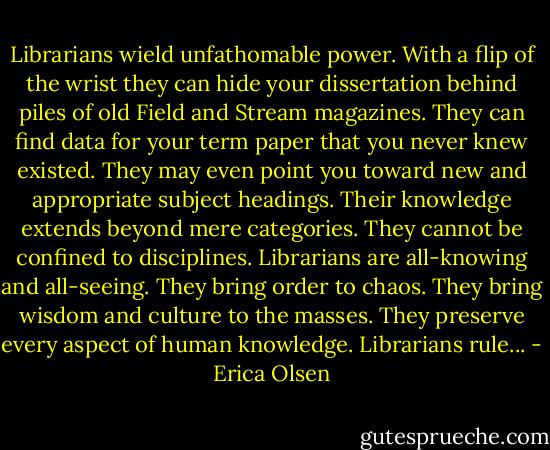 Librarians wield unfathomable power. With a flip of the wrist they can hide your dissertation behind piles of old Field and Stream magazines. They can find data for your term paper that you never knew existed. They may even point you toward new and appropriate subject headings. Their knowledge extends beyond mere categories. They cannot be confined to disciplines. Librarians are all-knowing and all-seeing. They bring order to chaos. They bring wisdom and culture to the masses. They preserve every aspect of human knowledge. Librarians rule... - Erica Olsen