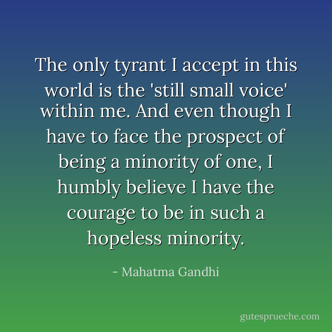 The only tyrant I accept in this world is the 'still small voice' within me. And even though I have to face the prospect of being a minority of one, I humbly believe I have the courage to be in such a hopeless minority. - Mahatma Gandhi