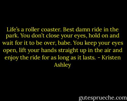 Life’s a roller coaster. Best damn ride in the park. You don’t close your eyes, hold on and wait for it to be over, babe. You keep your eyes open, lift your hands straight up in the air and enjoy the ride for as long as it lasts. - Kristen Ashley