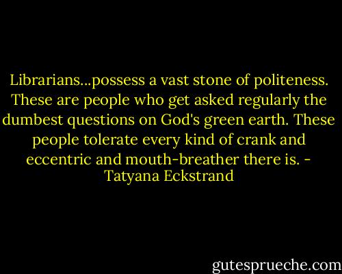 Librarians...possess a vast stone of politeness. These are people who get asked regularly the dumbest questions on God's green earth. These people tolerate every kind of crank and eccentric and mouth-breather there is. - Tatyana Eckstrand