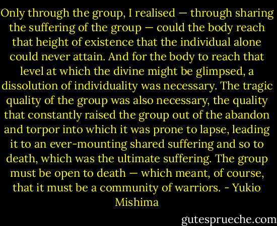 Only through the group, I realised — through sharing the suffering of the group — could the body reach that height of existence that the individual alone could never attain. And for the body to reach that level at which the divine might be glimpsed, a dissolution of individuality was necessary. The tragic quality of the group was also necessary, the quality that constantly raised the group out of the abandon and torpor into which it was prone to lapse, leading it to an ever-mounting shared suffering and so to death, which was the ultimate suffering. The group must be open to death — which meant, of course, that it must be a community of warriors. - Yukio Mishima