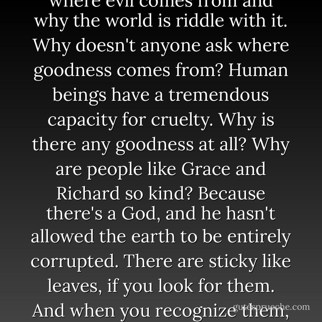 It isn't God who's evil-it's us.......Everyone wants to know where evil comes from and why the world is riddle with it. Why doesn't anyone ask where goodness comes from? Human beings have a tremendous capacity for cruelty. Why is there any goodness at all? Why are people like Grace and Richard so kind? Because there's a God, and he hasn't allowed the earth to be entirely corrupted. There are sticky like leaves, if you look for them. And when you recognize them, you can feel his presence. - Sylvain Reynard