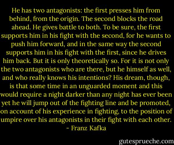 He has two antagonists: the first presses him from behind, from the origin. The second blocks the road ahead. He gives battle to both. To be sure, the first supports him in his fight with the second, for he wants to push him forward, and in the same way the second supports him in his fight with the first, since he drives him back. But it is only theoretically so. For it is not only the two antagonists who are there, but he himself as well, and who really knows his intentions? His dream, though, is that some time in an unguarded moment and this would require a night darker than any night has ever been yet he will jump out of the fighting line and be promoted, on account of his experience in fighting, to the position of umpire over his antagonists in their fight with each other. - Franz Kafka
