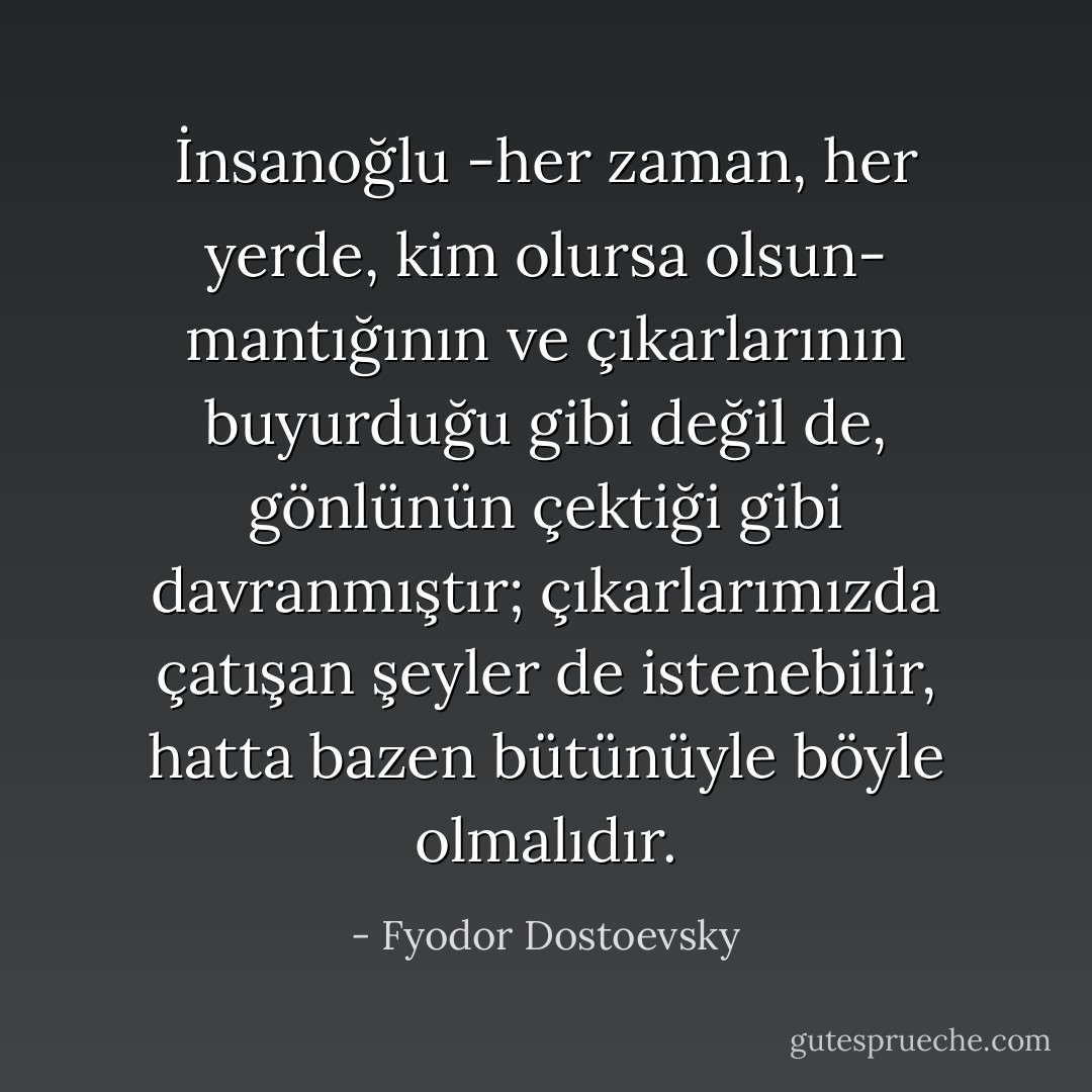İnsanoğlu -her zaman, her yerde, kim olursa olsun- mantığının ve çıkarlarının buyurduğu gibi değil de, gönlünün çektiği gibi davranmıştır; çıkarlarımızda çatışan şeyler de istenebilir, hatta bazen bütünüyle böyle olmalıdır. - Fyodor Dostoevsky