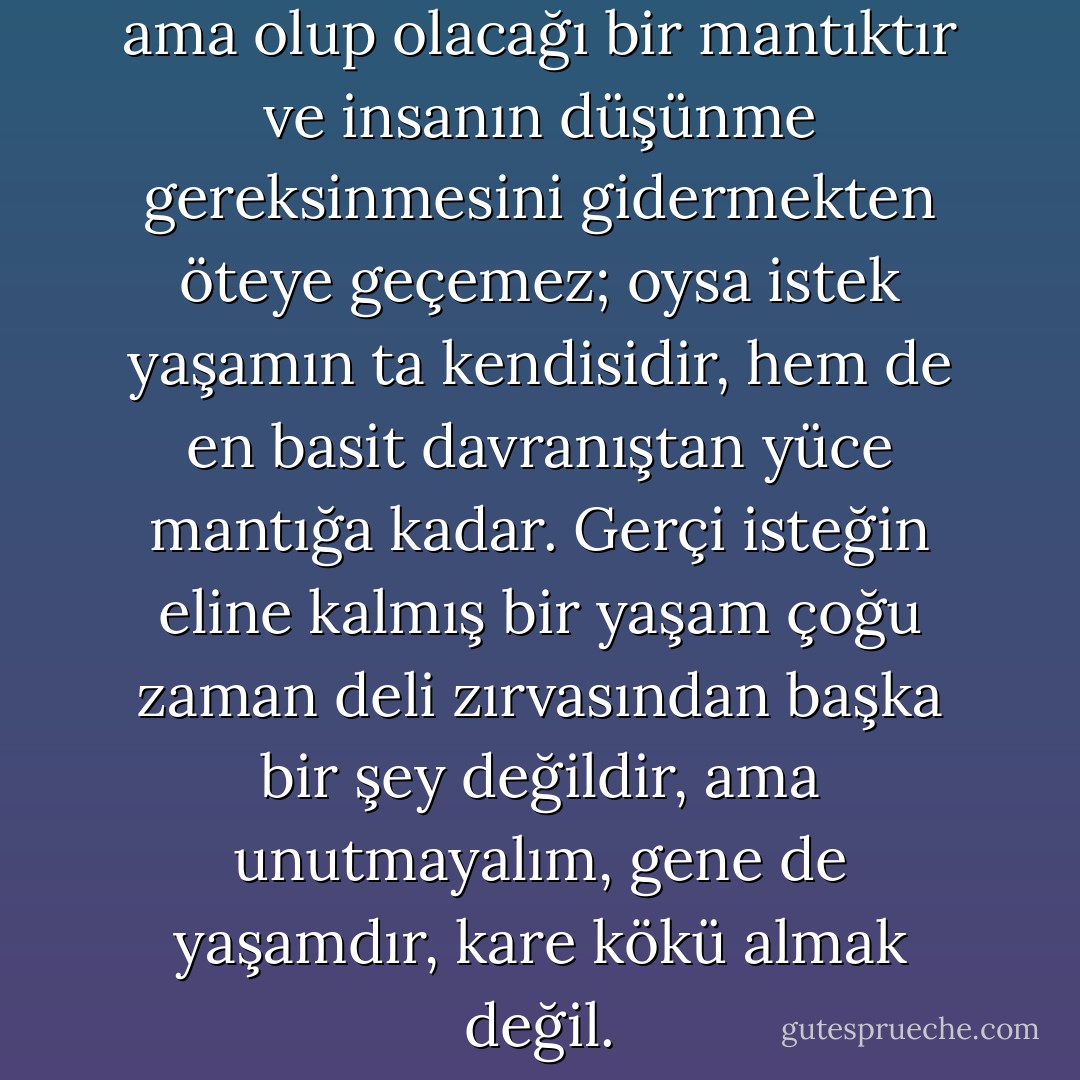 Mantık, kuşkusuz iyi şeydir, ama olup olacağı bir mantıktır ve insanın düşünme gereksinmesini gidermekten öteye geçemez; oysa istek yaşamın ta kendisidir, hem de en basit davranıştan yüce mantığa kadar. Gerçi isteğin eline kalmış bir yaşam çoğu zaman deli zırvasından başka bir şey değildir, ama unutmayalım, gene de yaşamdır, kare kökü almak değil. - Fyodor Dostoevsky
