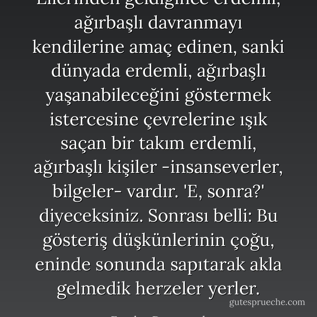 Ellerinden geldiğince erdemli, ağırbaşlı davranmayı kendilerine amaç edinen, sanki dünyada erdemli, ağırbaşlı yaşanabileceğini göstermek istercesine çevrelerine ışık saçan bir takım erdemli, ağırbaşlı kişiler -insanseverler, bilgeler- vardır. 'E, sonra?' diyeceksiniz. Sonrası belli: Bu gösteriş düşkünlerinin çoğu, eninde sonunda sapıtarak akla gelmedik herzeler yerler. - Fyodor Dostoevsky