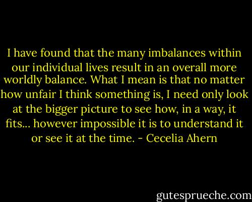 I have found that the many imbalances within our individual lives result in an overall more worldly balance. What I mean is that no matter how unfair I think something is, I need only look at the bigger picture to see how, in a way, it fits... however impossible it is to understand it or see it at the time. - Cecelia Ahern