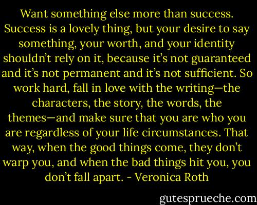 Want something else more than success. Success is a lovely thing, but your desire to say something, your worth, and your identity shouldn’t rely on it, because it’s not guaranteed and it’s not permanent and it’s not sufficient. So work hard, fall in love with the writing—the characters, the story, the words, the themes—and make sure that you are who you are regardless of your life circumstances. That way, when the good things come, they don’t warp you, and when the bad things hit you, you don’t fall apart. - Veronica Roth