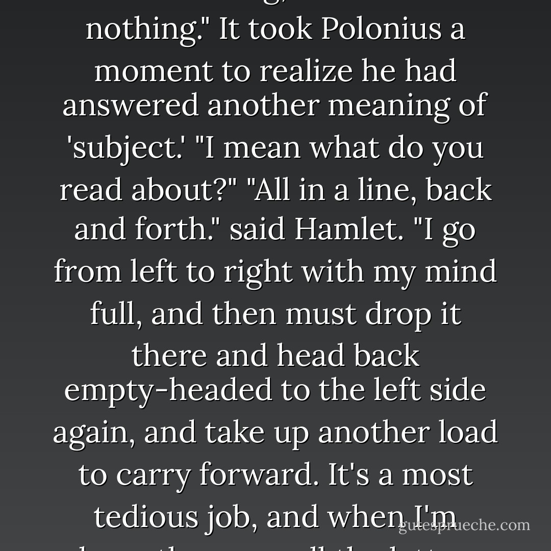 What are you reading?" Polonius asked.<br />"Words, words, words," said Hamlet.<br />"And what's the subject?"<br />"Lesser than the king, but still not nothing."<br />It took Polonius a moment to realize he had answered another meaning of 'subject.' "I mean what do you read about?"<br />"All in a line, back and forth." said Hamlet. "I go from left to right with my mind full, and then must drop it there and head back empty-headed to the left side again, and take up another load to carry forward. It's a most tedious job, and when I'm done, there are all the letters where I found them, unchanged despite my having carried them all into my head. - Orson Scott Card