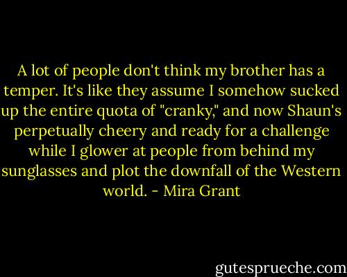 A lot of people don't think my brother has a temper. It's like they assume I somehow sucked up the entire quota of "cranky," and now Shaun's perpetually cheery and ready for a challenge while I glower at people from behind my sunglasses and plot the downfall of the Western world. - Mira Grant
