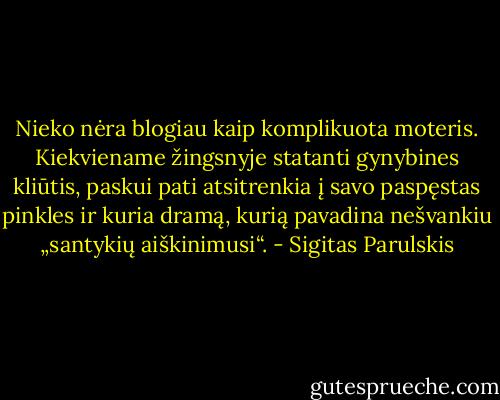Nieko nėra blogiau kaip komplikuota moteris. Kiekviename žingsnyje statanti gynybines kliūtis, paskui pati atsitrenkia į savo paspęstas pinkles ir kuria dramą, kurią pavadina nešvankiu „santykių aiškinimusi“. - Sigitas Parulskis