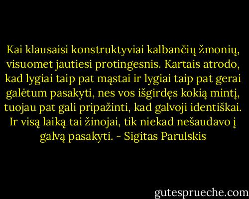 Kai klausaisi konstruktyviai kalbančių žmonių, visuomet jautiesi protingesnis. Kartais atrodo, kad lygiai taip pat mąstai ir lygiai taip pat gerai galėtum pasakyti, nes vos išgirdęs kokią mintį, tuojau pat gali pripažinti, kad galvoji identiškai. Ir visą laiką tai žinojai, tik niekad nešaudavo į galvą pasakyti. - Sigitas Parulskis
