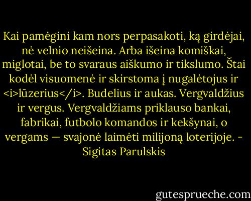 Kai pamėgini kam nors perpasakoti, ką girdėjai, nė velnio neišeina. Arba išeina komiškai, miglotai, be to svaraus aiškumo ir tikslumo. Štai kodėl visuomenė ir skirstoma į nugalėtojus ir <i>lūzerius</i>. Budelius ir aukas. Vergvaldžius ir vergus. Vergvaldžiams priklauso bankai, fabrikai, futbolo komandos ir kekšynai, o vergams — svajonė laimėti milijoną loterijoje. - Sigitas Parulskis