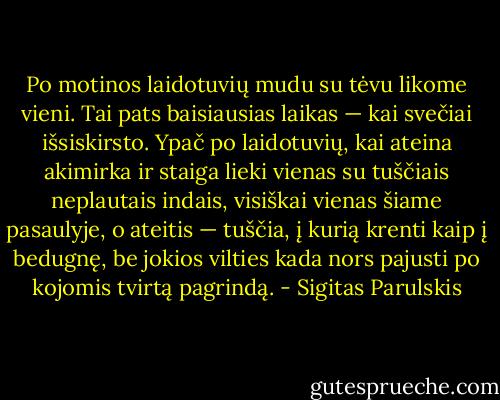 Po motinos laidotuvių mudu su tėvu likome vieni. Tai pats baisiausias laikas — kai svečiai išsiskirsto. Ypač po laidotuvių, kai ateina akimirka ir staiga lieki vienas su tuščiais neplautais indais, visiškai vienas šiame pasaulyje, o ateitis — tuščia, į kurią krenti kaip į bedugnę, be jokios vilties kada nors pajusti po kojomis tvirtą pagrindą. - Sigitas Parulskis