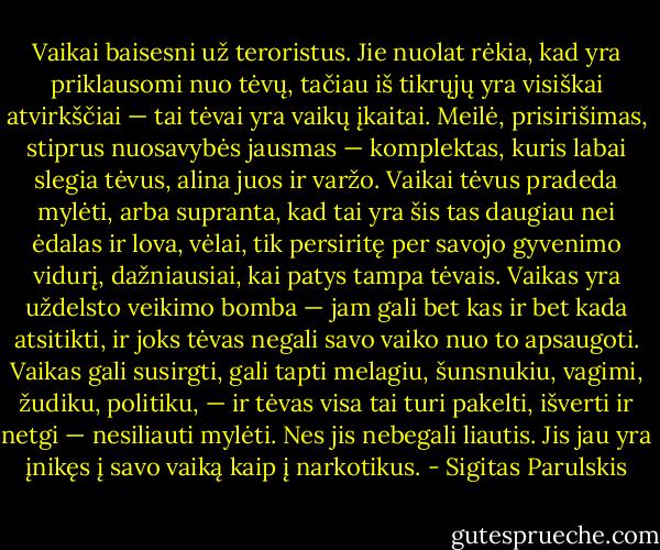 Vaikai baisesni už teroristus. Jie nuolat rėkia, kad yra priklausomi nuo tėvų, tačiau iš tikrųjų yra visiškai atvirkščiai — tai tėvai yra vaikų įkaitai. Meilė, prisirišimas, stiprus nuosavybės jausmas — komplektas, kuris labai slegia tėvus, alina juos ir varžo. Vaikai tėvus pradeda mylėti, arba supranta, kad tai yra šis tas daugiau nei ėdalas ir lova, vėlai, tik persiritę per savojo gyvenimo vidurį, dažniausiai, kai patys tampa tėvais. Vaikas yra uždelsto veikimo bomba — jam gali bet kas ir bet kada atsitikti, ir joks tėvas negali savo vaiko nuo to apsaugoti. Vaikas gali susirgti, gali tapti melagiu, šunsnukiu, vagimi, žudiku, politiku, — ir tėvas visa tai turi pakelti, išverti ir netgi — nesiliauti mylėti. Nes jis nebegali liautis. Jis jau yra įnikęs į savo vaiką kaip į narkotikus. - Sigitas Parulskis