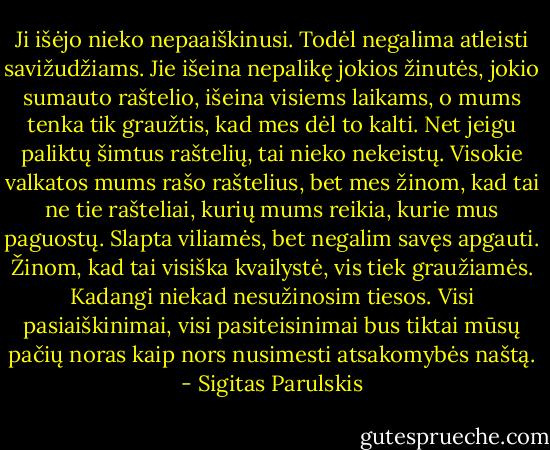 Ji išėjo nieko nepaaiškinusi. Todėl negalima atleisti savižudžiams. Jie išeina nepalikę jokios žinutės, jokio sumauto raštelio, išeina visiems laikams, o mums tenka tik graužtis, kad mes dėl to kalti. Net jeigu paliktų šimtus raštelių, tai nieko nekeistų. Visokie valkatos mums rašo raštelius, bet mes žinom, kad tai ne tie rašteliai, kurių mums reikia, kurie mus paguostų. Slapta viliamės, bet negalim savęs apgauti. Žinom, kad tai visiška kvailystė, vis tiek graužiamės. Kadangi niekad nesužinosim tiesos. Visi pasiaiškinimai, visi pasiteisinimai bus tiktai mūsų pačių noras kaip nors nusimesti atsakomybės naštą. - Sigitas Parulskis