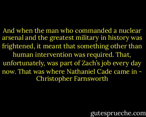And when the man who commanded a nuclear arsenal and the greatest military in history was frightened, it meant that something other than human intervention was required. That, unfortunately, was part of Zach’s job every day now. That was where Nathaniel Cade came in - Christopher Farnsworth