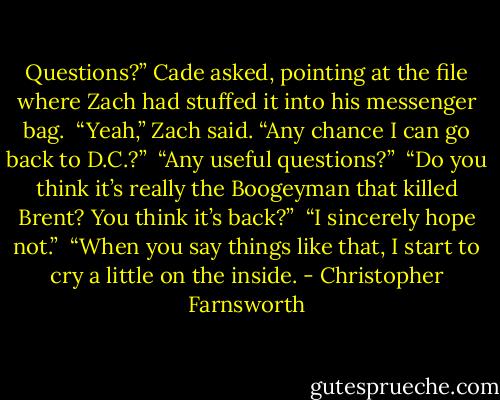 Questions?” Cade asked, pointing at the file where Zach had stuffed it into his messenger bag. <br />“Yeah,” Zach said. “Any chance I can go back to D.C.?” <br />“Any useful questions?” <br />“Do you think it’s really the Boogeyman that killed Brent? You think it’s back?” <br />“I sincerely hope not.” <br />“When you say things like that, I start to cry a little on the inside. - Christopher Farnsworth