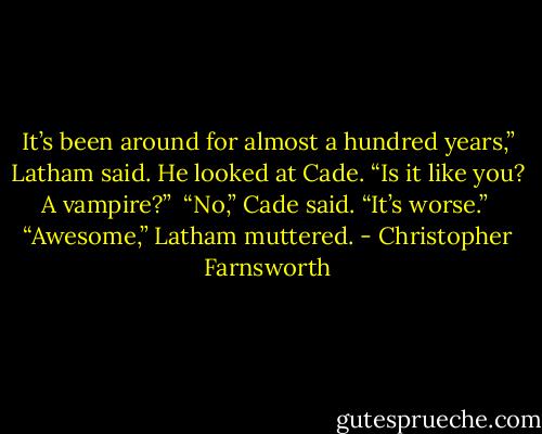 It’s been around for almost a hundred years,” Latham said. He looked at Cade. “Is it like you? A vampire?” <br />“No,” Cade said. “It’s worse.” <br />“Awesome,” Latham muttered. - Christopher Farnsworth