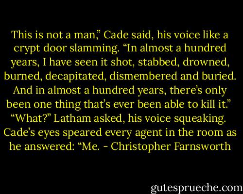 This is not a man,” Cade said, his voice like a crypt door slamming. “In almost a hundred years, I have seen it shot, stabbed, drowned, burned, decapitated, dismembered and buried. And in almost a hundred years, there’s only been one thing that’s ever been able to kill it.” <br />“What?” Latham asked, his voice squeaking. <br />Cade’s eyes speared every agent in the room as he answered: “Me. - Christopher Farnsworth