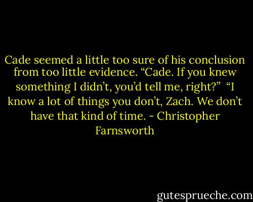 Cade seemed a little too sure of his conclusion from too little evidence. “Cade. If you knew something I didn’t, you’d tell me, right?” <br />“I know a lot of things you don’t, Zach. We don’t have that kind of time. - Christopher Farnsworth