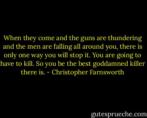 When they come and the guns are thundering and the men are falling all around you, there is only one way you will stop it. You are going to have to kill. So you be the best goddamned killer there is. - Christopher Farnsworth