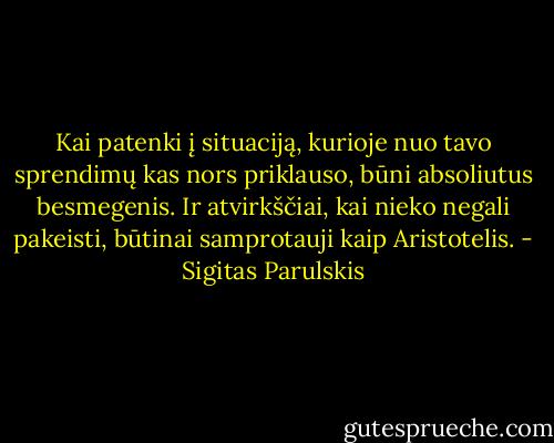 Kai patenki į situaciją, kurioje nuo tavo sprendimų kas nors priklauso, būni absoliutus besmegenis. Ir atvirkščiai, kai nieko negali pakeisti, būtinai samprotauji kaip Aristotelis. - Sigitas Parulskis