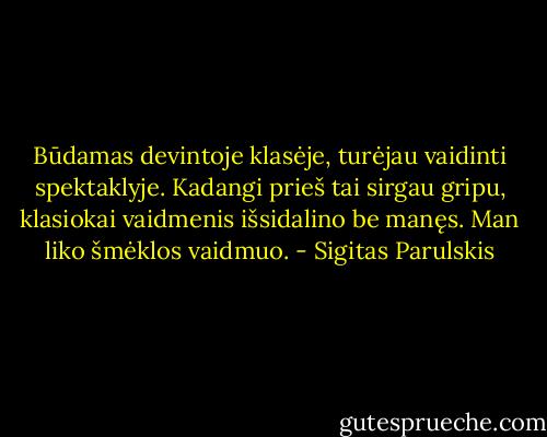 Būdamas devintoje klasėje, turėjau vaidinti spektaklyje. Kadangi prieš tai sirgau gripu, klasiokai vaidmenis išsidalino be manęs. Man liko šmėklos vaidmuo. - Sigitas Parulskis