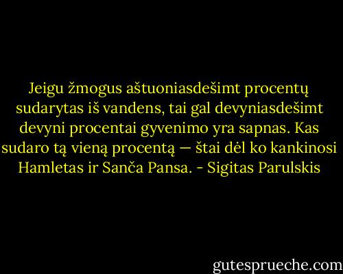 Jeigu žmogus aštuoniasdešimt procentų sudarytas iš vandens, tai gal devyniasdešimt devyni procentai gyvenimo yra sapnas. Kas sudaro tą vieną procentą — štai dėl ko kankinosi Hamletas ir Sanča Pansa. - Sigitas Parulskis